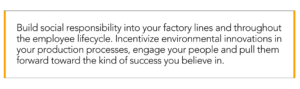 build social responsibility into factory lines and throughout the employee lifecycle. incentivize environmental innovations in your production processes, engage your people and pull them forward toward the kind of success you believe in.